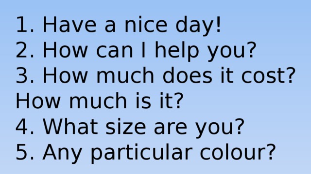 1. Have a nice day! 2. How can I help you? 3. How much does it cost? How much is it? 4. What size are you? 5. Any particular colour? 