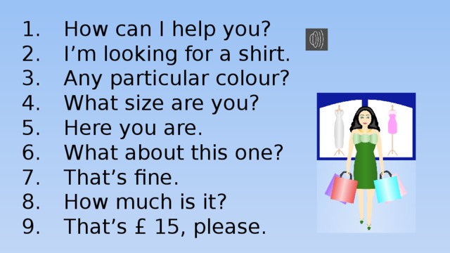 How can I help you? I’m looking for a shirt. Any particular colour? What size are you? Here you are. What about this one? That’s fine. How much is it? That’s £ 15, please. 