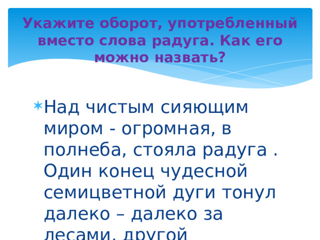 Укажите оборот, употребленный вместо слова радуга. Как его можно назвать? Над чистым сияющим миром - огромная, в полнеба, стояла радуга . Один конец чудесной семицветной дуги тонул далеко – далеко за лесами, другой опустился в голубую излучину Истры 