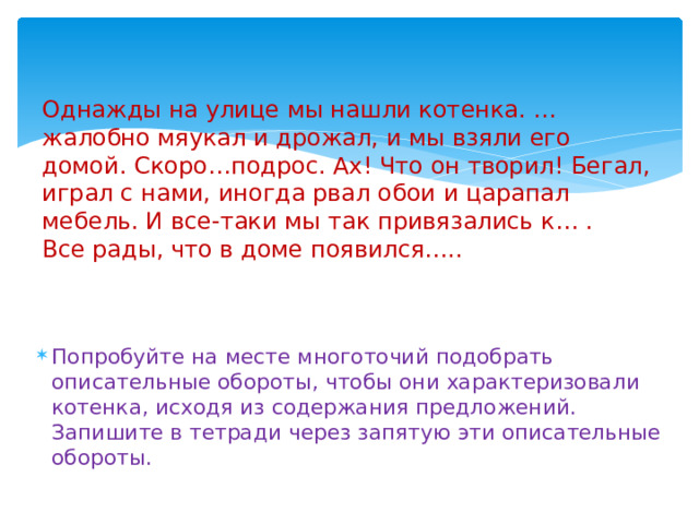   Однажды на улице мы нашли котенка. …жалобно мяукал и дрожал, и мы взяли его домой. Скоро…подрос. Ах! Что он творил! Бегал, играл с нами, иногда рвал обои и царапал мебель. И все-таки мы так привязались к… . Все рады, что в доме появился….. в вдоме появился…  Задание.   Попробуйте на месте многоточий подобрать описательные обороты, чтобы они характеризовали котенка, исходя из содержания предложений. Запишите в тетради через запятую эти описательные обороты.   