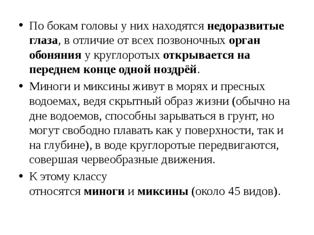 По бокам головы у них находятся  недоразвитые глаза , в отличие от всех позвоночных  орган обоняния  у круглоротых  открывается на переднем конце одной ноздрёй . Миноги и миксины живут в морях и пресных водоемах, ведя скрытный образ жизни (обычно на дне водоемов, способны зарываться в грунт, но могут свободно плавать как у поверхности, так и на глубине), в воде круглоротые передвигаются, совершая червеобразные движения.  К этому классу относятся  миноги  и  миксины  (около 45 видов). 