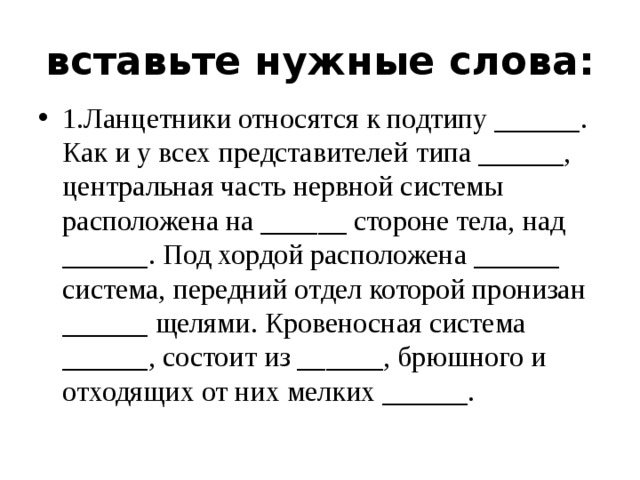 вставьте нужные слова: 1.Ланцетники относятся к подтипу ______. Как и у всех представителей типа ______, центральная часть нервной системы расположена на ______ стороне тела, над ______. Под хордой расположена ______ система, передний отдел которой пронизан ______ щелями. Кровеносная система ______, состоит из ______, брюшного и отходящих от них мелких ______. 