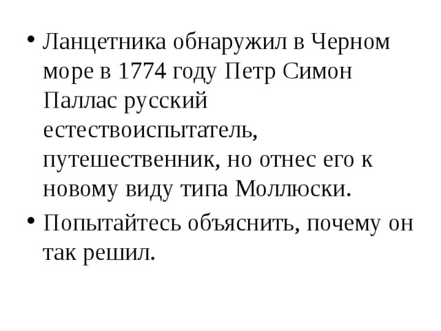 Ланцетника обнаружил в Черном море в 1774 году Петр Симон Паллас русский естествоиспытатель, путешественник, но отнес его к новому виду типа Моллюски. Попытайтесь объяснить, почему он так решил. 