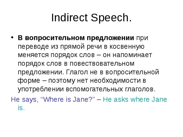 Indirect Speech. В вопросительном предложении при переводе из прямой речи в косвенную меняется порядок слов – он напоминает порядок слов в повествовательном предложении. Глагол не в вопросительной форме – поэтому нет необходимости в употреблении вспомогательных глаголов. He says, “Where is Jane?” –  He asks where Jane is. 