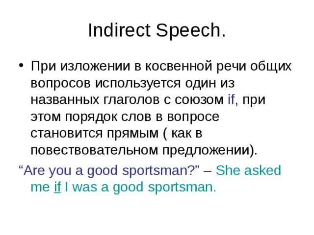 Indirect Speech. При изложении в косвенной речи общих вопросов используется один из названных глаголов с союзом if, при этом порядок слов в вопросе становится прямым ( как в повествовательном предложении). “ Are you a good sportsman?” – She asked me if I was a good sportsman. 