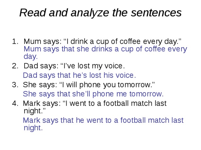 Read and analyze the sentences   Mum says: “I drink a cup of coffee every day.” Mum says that she drinks a cup of coffee every day. Dad says: “I’ve lost my voice.  Dad says that he’s lost his voice. 3. She says: “I will phone you tomorrow.”  She says that she’ll phone me tomorrow. 4. Mark says: “I went to a football match last night.”  Mark says that he went to a football match last night. 