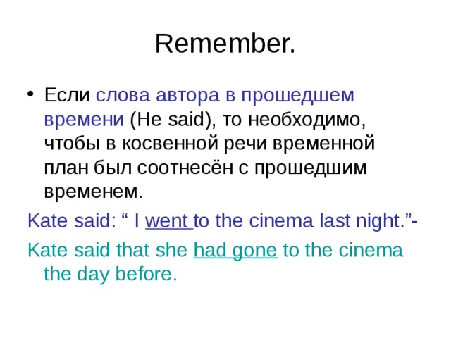 Remember. Если слова автора в прошедшем  времени ( He said) , то необходимо, чтобы в косвенной речи временной план был соотнесён с прошедшим временем. Kate said: “ I went to the cinema last night.”- Kate said that she had gone to the cinema the day before. 