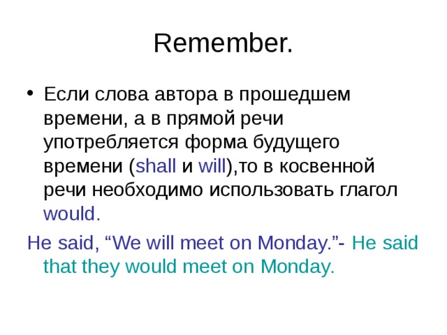 Remember. Если слова автора в прошедшем времени, а в прямой речи употребляется форма будущего времени ( shall и will ), то в косвенной речи необходимо использовать глагол would. He said, “We will meet on Monday.”- He said that they would meet on Monday. 