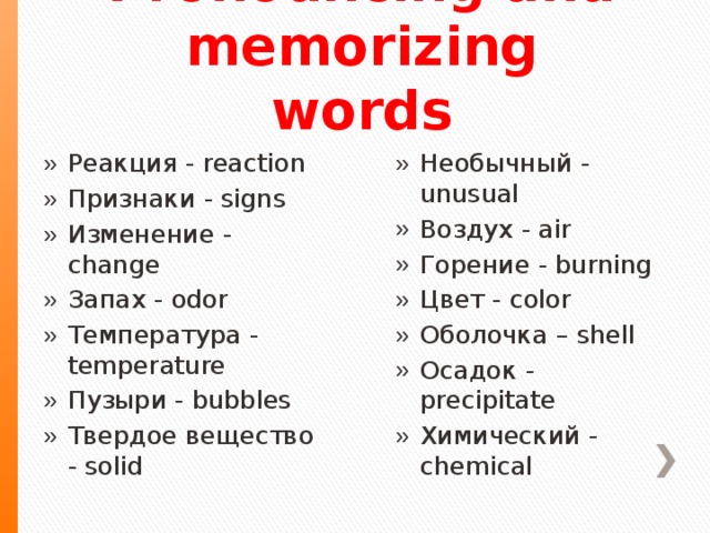   Pronouncing and memorizing words Реакция  - reaction Признаки  - signs Изменение  - change Запах  - odor Температура  - temperature Пузыри  - bubbles Твердое вещество  - solid Необычный  - unusual Воздух  - air Горение  - burning Цвет  - color Оболочка – shell Осадок  - precipitate Химический - chemical  