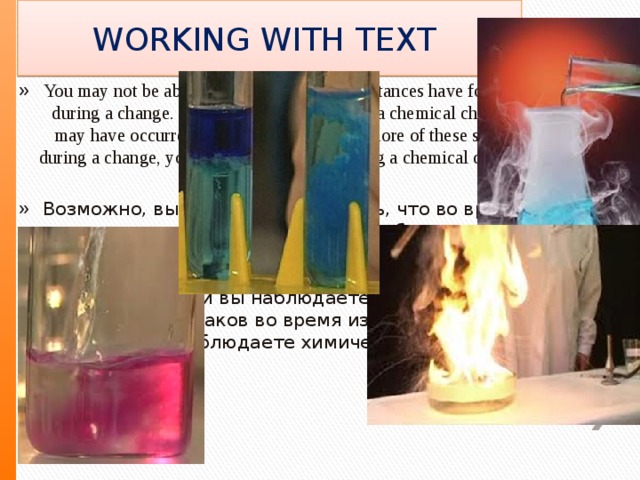 WORKING WITH TEXT You may not be able to see that any new substances have formed during a change. Below are some signs that a chemical change may have occurred. If you observe two or more of these signs during a change, you most likely are observing a chemical change Возможно, вы не сможете увидеть, что во время изменения произошли какие-либо новые вещества. Ниже приведены некоторые признаки того, что может произойти химическое изменение. Если вы наблюдаете два или более из этих признаков во время изменения, вы, скорее всего, наблюдаете химическое изменение 