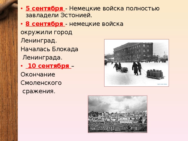 5 сентября - Немецкие войска полностью завладели Эстонией. 8 сентября - немецкие войска окружили город Ленинград. Началась Блокада  Ленинграда.  10 сентября – Окончание Смоленского  сражения. 