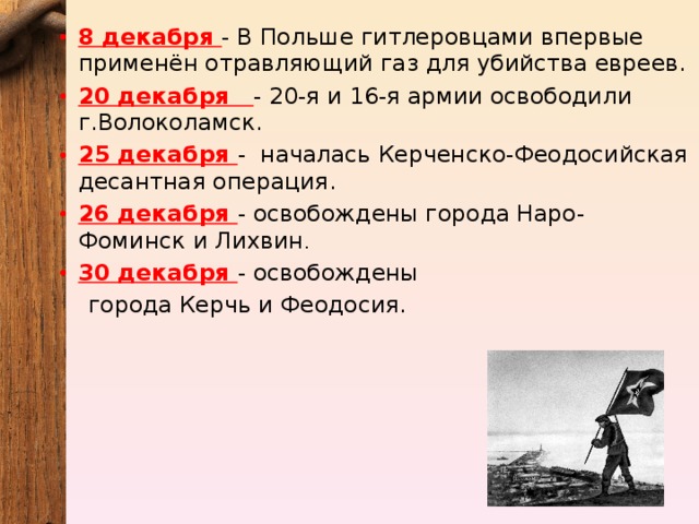 8 декабря - В Польше гитлеровцами впервые применён отравляющий газ для убийства евреев. 20 декабря - 20-я и 16-я армии освободили г.Волоколамск. 25 декабря -   началась Керченско-Феодосийская десантная операция. 26 декабря - освобождены города Наро-Фоминск и Лихвин . 30 декабря - освобождены города Керчь и Феодосия.   