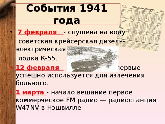 События 1941 года   7 февраля - спущена на воду советская крейсерская дизель-электрическая подводная лодка К-55 . 12 февраля - Пенициллин впервые успешно используется для излечения больного . 1 марта - начало вещание первое коммерческое FM радио — радиостанция W 47 NV в Нэшвилле . 