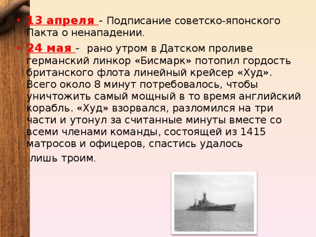 13 апреля - Подписание советско-японского Пакта о ненападении . 24 мая - рано утром в Датском проливе германский линкор «Бисмарк» потопил гордость британского флота линейный крейсер «Худ». Всего около 8 минут потребовалось, чтобы уничтожить самый мощный в то время английский корабль. «Худ» взорвался, разломился на три части и утонул за считанные минуты вместе со всеми членами команды, состоящей из 1415 матросов и офицеров, спастись удалось лишь троим . 