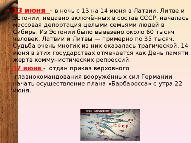 13 июня - в ночь с 13 на 14 июня в Латвии, Литве и Эстонии, недавно включённых в состав СССР, началась массовая депортация целыми семьями людей в Сибирь. Из Эстонии было вывезено около 60 тысяч человек, Латвии и Литвы — примерно по 35 тысяч. Судьба очень многих из них оказалась трагической. 14 июня в этих государствах отмечается как День памяти жертв коммунистических репрессий. 17 июня - отдан приказ верховного главнокомандования вооружённых сил Германии начать осуществление плана «Барбаросса» с утра 22 июня. 