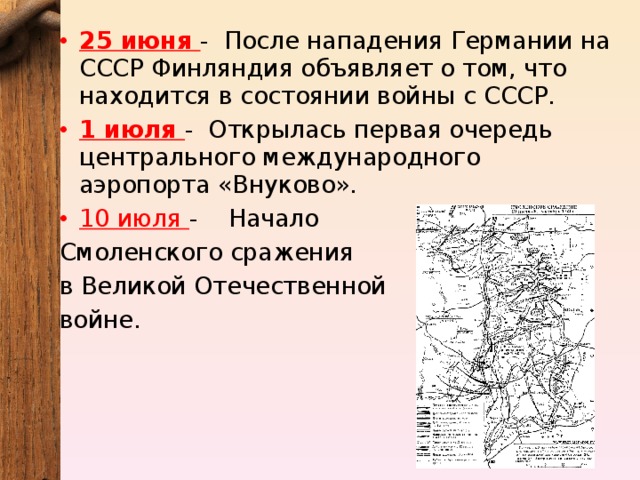 25 июня - После нападения Германии на СССР Финляндия объявляет о том, что находится в состоянии войны с СССР. 1 июля - Открылась первая очередь центрального международного аэропорта «Внуково». 10 июля -   Начало Смоленского сражения в Великой Отечественной войне. 