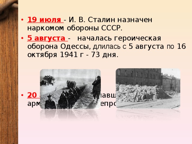 19 июля - И. В. Сталин назначен наркомом обороны СССР. 5 августа -   началась героическая оборона Одессы, длилась с 5 августа по 16 октября 1941 г - 73 дня.     20 августа - Отступавшей советской армией взорван Днепрогэс. 