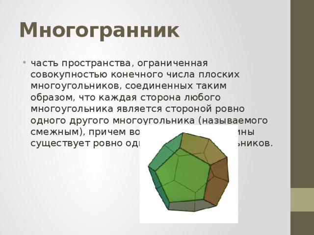 Многогранник часть пространства, ограниченная совокупностью конечного числа плоских многоугольников, соединенных таким образом, что каждая сторона любого многоугольника является стороной ровно одного другого многоугольника (называемого смежным), причем вокруг каждой вершины существует ровно один цикл многоугольников. 