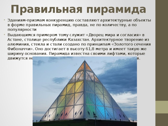 Правильная пирамида Зданиям-призмам конкуренцию составляют архитектурные объекты в форме правильных пирамид, правда, не по количеству, а по популярности Выдающимся примером тому служит «Дворец мира и согласия» в Астане, столице республики Казахстан. Архитектурное творение из алюминия, стекла и стали создано по принципам «Золотого сечения Фибоначчи». Оно достигает в высоту 61,8 метра и имеет такую же ширину основания. Пирамида известна своими лифтами, которые движутся не вертикально, а по диагонали к вершине строения. 
