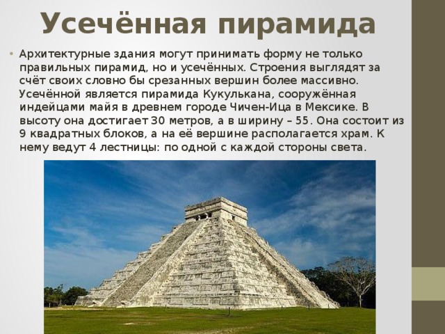 Усечённая пирамида Архитектурные здания могут принимать форму не только правильных пирамид, но и усечённых. Строения выглядят за счёт своих словно бы срезанных вершин более массивно. Усечённой является пирамида Кукулькана, сооружённая индейцами майя в древнем городе Чичен-Ица в Мексике. В высоту она достигает 30 метров, а в ширину – 55. Она состоит из 9 квадратных блоков, а на её вершине располагается храм. К нему ведут 4 лестницы: по одной с каждой стороны света. 