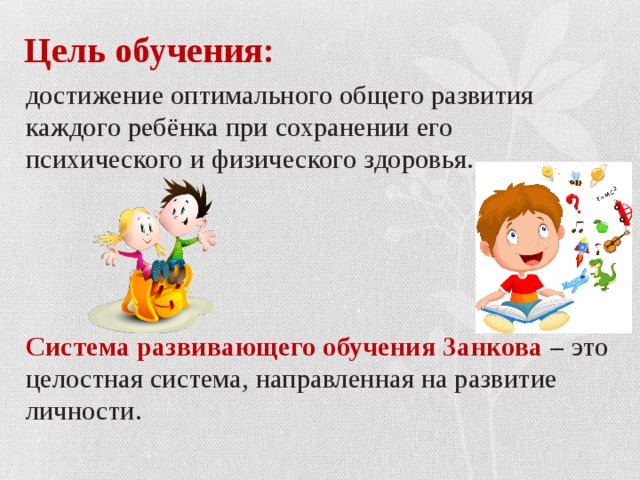 Цель обучения: достижение оптимального общего развития каждого ребёнка при сохранении его психического и физического здоровья.   Система развивающего обучения Занкова – это целостная система, направленная на развитие личности. 