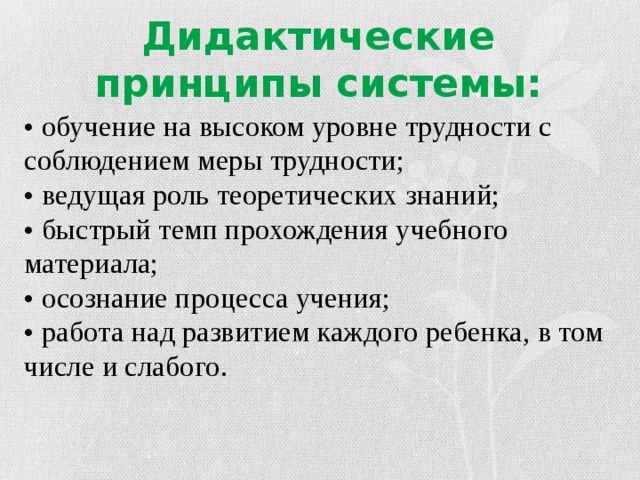 Дидактические принципы системы: • обучение на высоком уровне трудности с соблюдением меры трудности;   • ведущая роль теоретических знаний;   • быстрый темп прохождения учебного материала;   • осознание процесса учения;   • работа над развитием каждого ребенка, в том числе и слабого. 