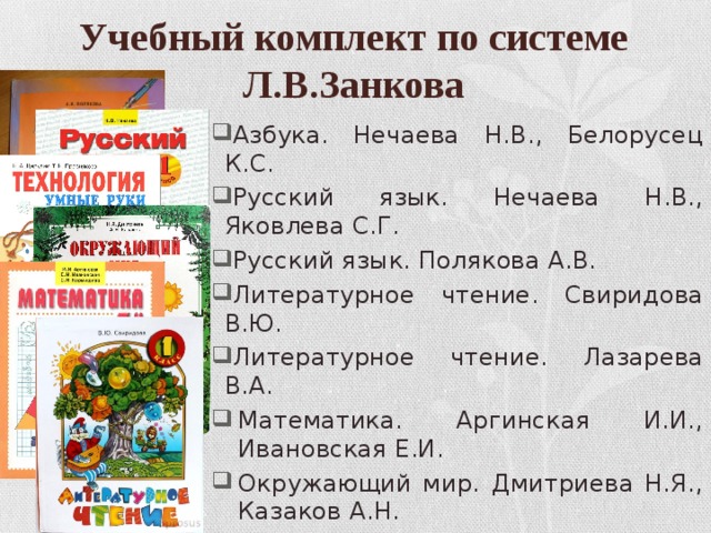 Учебный комплект по системе Л.В.Занкова Азбука. Нечаева Н.В., Белорусец К.С. Русский язык. Нечаева Н.В., Яковлева С.Г. Русский язык. Полякова А.В. Литературное чтение. Свиридова В.Ю. Литературное чтение. Лазарева В.А. Математика. Аргинская И.И., Ивановская Е.И. Окружающий мир. Дмитриева Н.Я., Казаков А.Н. Изобразительное искусство. Ашикова С.Г. Музыка. Ригина Г.С. Технология. Цирулик Н.А., Проснякова Т.Н. 