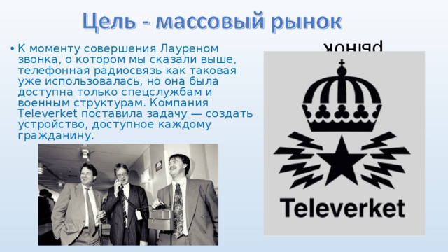 Цель - массовый рынок К моменту совершения Лауреном звонка, о котором мы сказали выше, телефонная радиосвязь как таковая уже использовалась, но она была доступна только спецслужбам и военным структурам. Компания Televerket поставила задачу — создать устройство, доступное каждому гражданину. 