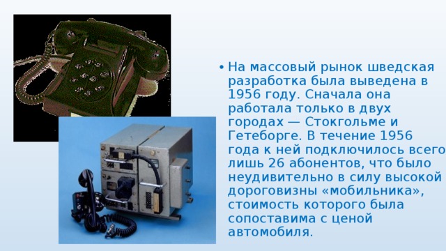 На массовый рынок шведская разработка была выведена в 1956 году. Сначала она работала только в двух городах — Стокгольме и Гетеборге. В течение 1956 года к ней подключилось всего лишь 26 абонентов, что было неудивительно в силу высокой дороговизны «мобильника», стоимость которого была сопоставима с ценой автомобиля. 