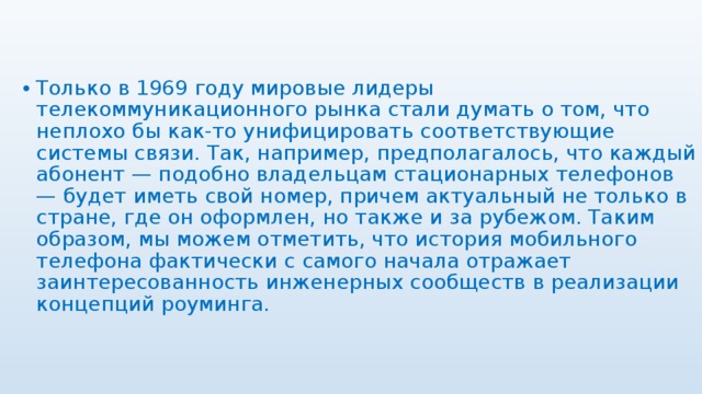 Только в 1969 году мировые лидеры телекоммуникационного рынка стали думать о том, что неплохо бы как-то унифицировать соответствующие системы связи. Так, например, предполагалось, что каждый абонент — подобно владельцам стационарных телефонов — будет иметь свой номер, причем актуальный не только в стране, где он оформлен, но также и за рубежом. Таким образом, мы можем отметить, что история мобильного телефона фактически с самого начала отражает заинтересованность инженерных сообществ в реализации концепций роуминга. 