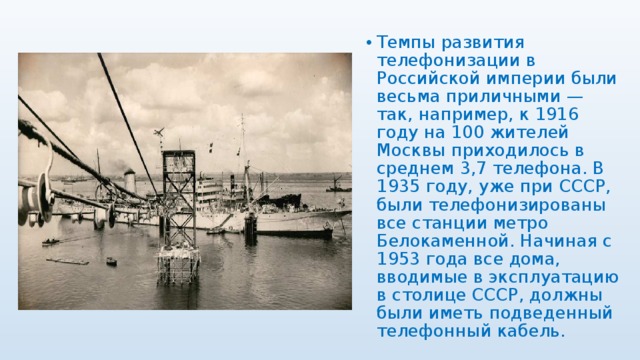 Темпы развития телефонизации в Российской империи были весьма приличными — так, например, к 1916 году на 100 жителей Москвы приходилось в среднем 3,7 телефона. В 1935 году, уже при СССР, были телефонизированы все станции метро Белокаменной. Начиная с 1953 года все дома, вводимые в эксплуатацию в столице СССР, должны были иметь подведенный телефонный кабель. 
