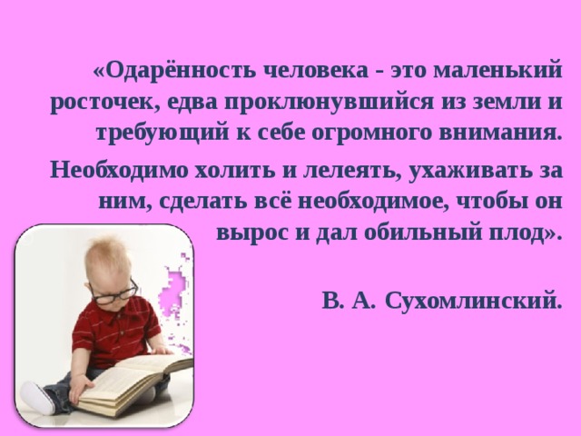 «Одарённость человека - это маленький росточек, едва проклюнувшийся из земли и требующий к себе огромного внимания. Необходимо холить и лелеять, ухаживать за ним, сделать всё необходимое, чтобы он вырос и дал обильный плод».   В. А. Сухомлинский. 