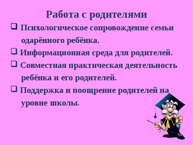 Работа с родителями  Психологическое сопровождение семьи  одарённого ребёнка.  Информационная среда для родителей.  Совместная практическая деятельность  ребёнка и его родителей.  Поддержка и поощрение родителей на  уровне школы. 