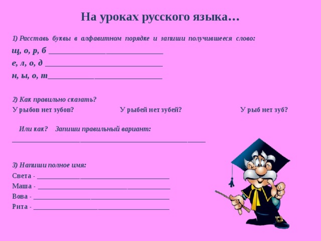 На уроках русского языка… 1) Расставь буквы в алфавитном порядке и запиши получившееся слово: щ, о, р, б ________________________________ е, л, о, д _________________________________ н, ы, о, т ________________________________  2) Как правильно сказать? У рыбов нет зубов? У рыбей нет зубей? У рыб нет зуб?  Или как? Запиши правильный вариант: ______________________________________________________  3) Напиши полное имя: Света - _____________________________________ Маша - _____________________________________ Вова - ______________________________________ Рита - ______________________________________ 