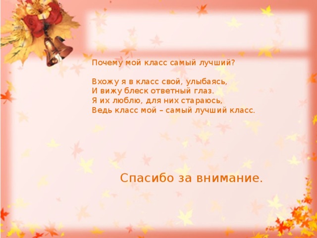 Почему мой класс самый лучший? Вхожу я в класс свой, улыбаясь, И вижу блеск ответный глаз. Я их люблю, для них стараюсь, Ведь класс мой – самый лучший класс.  Спасибо за внимание. 