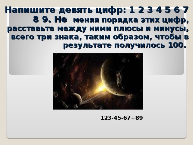 Напишите девять цифр: 1 2 3 4 5 6 7 8 9. Не меняя порядка этих цифр, расставьте между ними плюсы и минусы, всего три знака, таким образом, чтобы в результате получилось 100. 123-45-67+89 