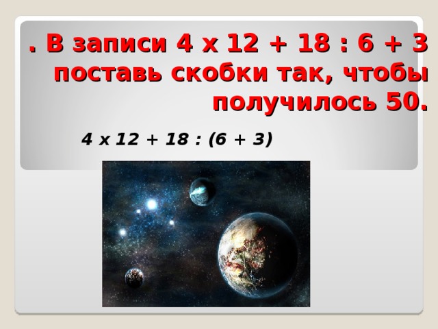 . В записи 4 х 12 + 18 : 6 + 3 поставь скобки так, чтобы получилось 50.  4 х 12 + 18 : (6 + 3) 