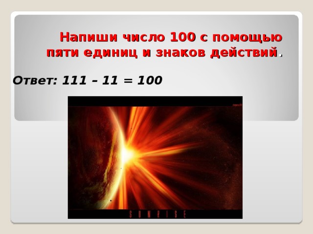 Напиши число 100 с помощью пяти единиц и знаков действий .   Ответ: 111 – 11 = 100 