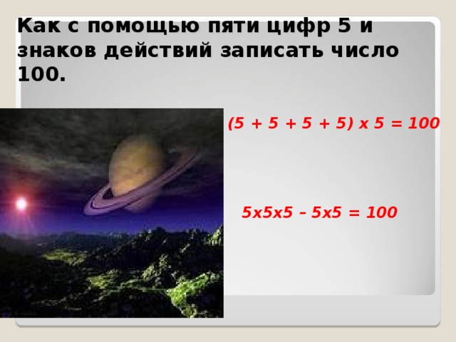 Как с помощью пяти цифр 5 и знаков действий записать число 100. (5 + 5 + 5 + 5) х 5 = 100 5х5х5 – 5х5 = 100 