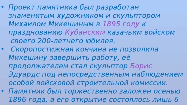 Проект памятника был разработан знаменитым художником и скульптором  Михаилом Микешиным  в  1895 году  к празднованию Кубанским казачьим войском  своего 200-летнего юбилея.  Скоропостижная кончина не позволила Микешину завершить работу, её продолжателем стал скульптор  Борис Эдуардс  под непосредственным наблюдением особой войсковой строительной комиссии. Памятник был торжественно заложен осенью 1896 года, а его открытие состоялось лишь 6 мая 1907 года. 