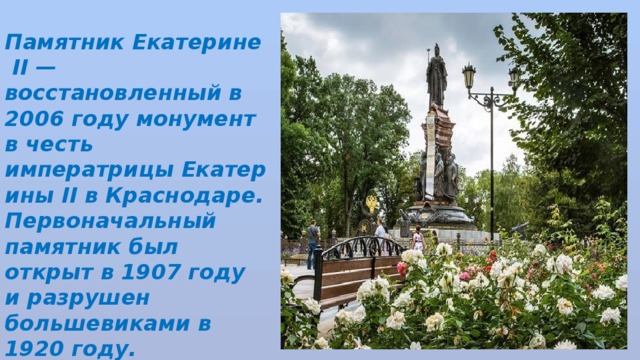 Памятник Екатерине II — восстановленный в 2006 году монумент в честь императрицы Екатерины II в Краснодаре. Первоначальный памятник был открыт в 1907 году и разрушен большевиками в 1920 году. 