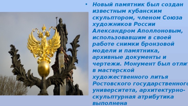 Новый памятник был создан известным кубанским скульптором, членом Союза художников России Александром Аполлоновым, использовавшим в своей работе снимки бронзовой модели и памятника, архивные документы и чертежи. Монумент был отлит в мастерской художественного литья Ростовского государственного университета, архитектурно-скульптурная атрибутика выполнена  Краснодарским компрессорным заводом . 