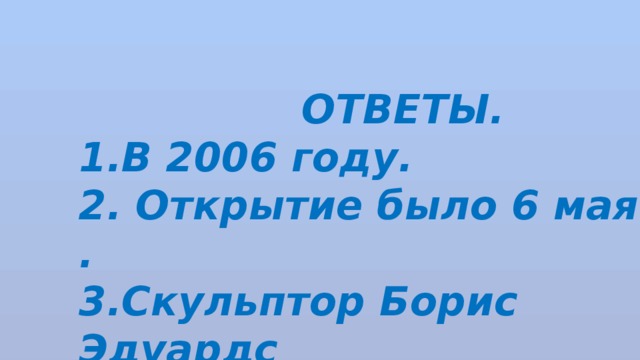  ОТВЕТЫ. В 2006 году. 2. Открытие было 6 мая . 3.Скульптор Борис Эдуардс 