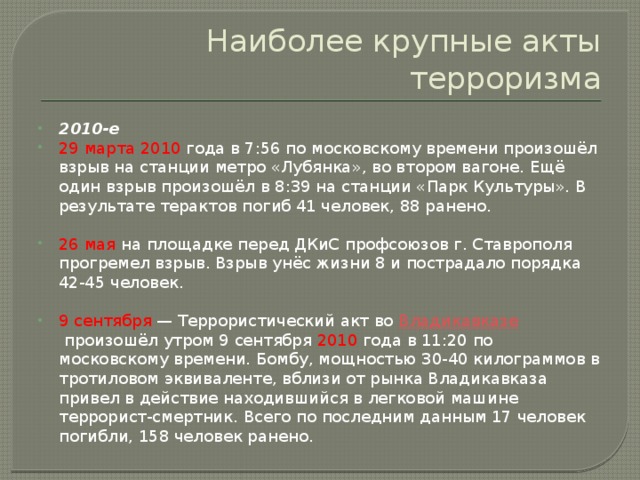 Наиболее крупные акты терроризма 2010-е 29 марта 2010 года в 7:56 по московскому времени произошёл взрыв на станции метро «Лубянка», во втором вагоне. Ещё один взрыв произошёл в 8:39 на станции «Парк Культуры». В результате терактов погиб 41 человек, 88 ранено. 26 мая на площадке перед ДКиС профсоюзов г. Ставрополя прогремел взрыв. Взрыв унёс жизни 8 и пострадало порядка 42-45 человек. 9 сентября  — Террористический акт во  Владикавказе  произошёл утром 9 сентября 2010 года в 11:20 по московскому времени. Бомбу, мощностью 30-40 килограммов в тротиловом эквиваленте, вблизи от рынка Владикавказа привел в действие находившийся в легковой машине террорист-смертник. Всего по последним данным 17 человек погибли, 158 человек ранено. 