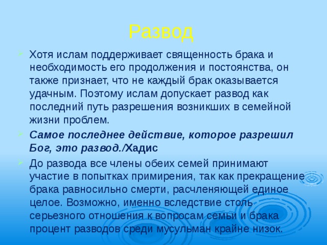 Развод Хотя ислам поддерживает священность брака и необходимость его продолжения и постоянства, он также признает, что не каж­дый брак оказывается удачным. Поэтому ис­лам допускает развод как последний путь разрешения возникших в семейной жизни проблем. Самое последнее действие, которое разре­шил Бог, это развод./ Хадис До развода все члены обеих семей прини­мают участие в попытках примирения, так как прекращение брака равносильно смерти, расчленяющей единое целое. Возможно, именно вследствие столь серьезного отноше­ния к вопросам семьи и брака процент разво­дов среди мусульман крайне низок. 