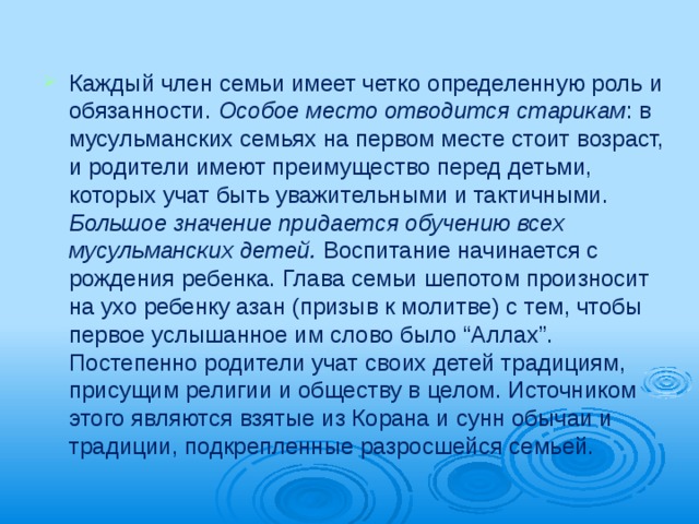 Каждый член семьи имеет четко опреде­ленную роль и обязанности. Особое место отводится старикам : в мусульманских семьях на первом месте стоит возраст, и родители име­ют преимущество перед детьми, которых учат быть уважительными и тактичными. Большое значение придается обучению всех мусульманских детей. Воспитание начи­нается с рождения ребенка. Глава семьи ше­потом произносит на ухо ребенку азан (призыв к молитве) с тем, чтобы первое услышанное им слово было “Аллах”. Постепенно ро­дители учат своих детей традициям, прису­щим религии и обществу в целом. Источни­ком этого являются взятые из Корана и сунн обычаи и традиции, подкрепленные разрос­шейся семьей. 