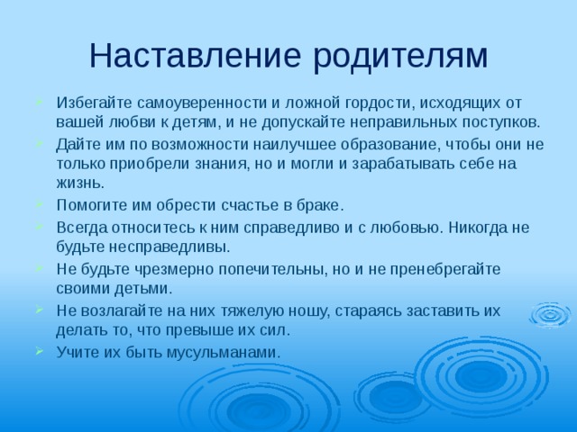 Наставление родителям Избегайте самоуверенности и ложной гордости, исходящих от вашей любви к детям, и не допускайте неправильных поступков. Дайте им по возможности наилучшее образование, чтобы они не только приобрели знания, но и могли и зарабатывать себе на жизнь. Помогите им обрести счастье в браке. Всегда относитесь к ним справедливо и с любовью. Никогда не будьте несправедливы. Не будьте чрезмерно попечительны, но и не пренебрегайте своими детьми. Не возлагайте на них тяжелую ношу, ста­раясь заставить их делать то, что превыше их сил. Учите их быть мусульманами. 