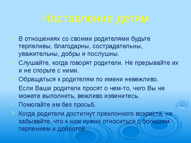 Наставление детям В отношениях со своими родителями будьте терпеливы, благодарны, сострадательны, уважительны, добры и послушны. Слушайте, когда говорят родители. Не прерывайте их и не спорьте с ними. Обращаться к родителям по имени невеж­ливо. Если Ваши родители просят о чем-то, чего Вы не можете выполнить, вежливо изви­нитесь. Помогайте им без просьб. Когда родители достигнут преклонного воз­раста, не забывайте, что к ним нужно относиться с большим терпением и добротой. 