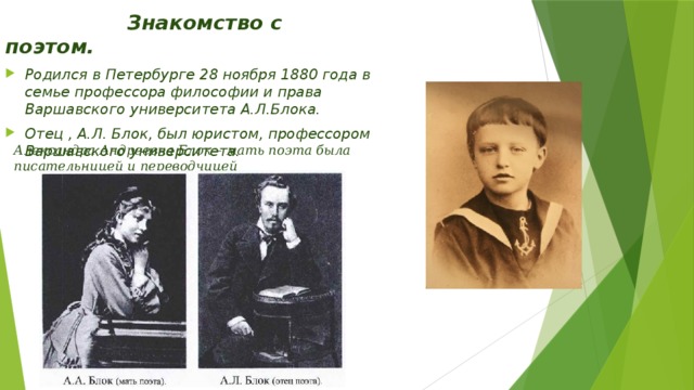  Знакомство с поэтом. Родился в Петербурге 28 ноября 1880 года в семье профессора философии и права Варшавского университета А.Л.Блока. Отец , А.Л. Блок, был юристом, профессором Варшавского университета.    Александра Андреевна Блок – мать поэта была писательницей и переводчицей 