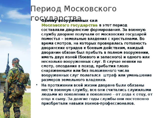 Период Московского государства. Основу вооруженных сил  Московского государства  в этот период составляли  дворянские формирования . За военную службу дворяне получали от московских государей поместья – земельные владения с крестьянами. Во время смотров, на которых проверялась готовность дворянских отрядов к боевым действиям, каждый дворянин обязан был прибыть в полном вооружении, иметь двух коней (боевого и запасного) и одного или несколько вооруженных слуг. В случае неявки на смотр, опоздания в поход, прибытия плохо снаряженными или без положенного числа вооруженных слуг полагался   штраф или уменьшение размеров земельного владения. На протяжении всей жизни дворяне были обязаны нести военную службу, все они считались служилыми людьми из поколения в поколение – от деда к отцу, от отца к сыну. За долгие годы службы они постепенно приобретали навыки воинов-профессионалов.   